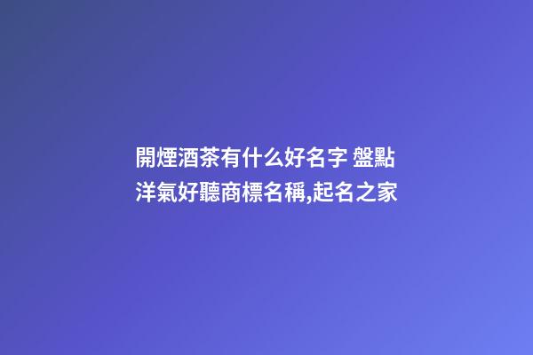 開煙酒茶有什么好名字 盤點洋氣好聽商標名稱,起名之家